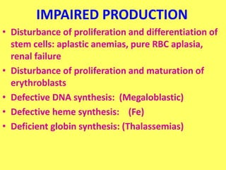 IMPAIRED PRODUCTION
• Disturbance of proliferation and differentiation of
stem cells: aplastic anemias, pure RBC aplasia,
renal failure
• Disturbance of proliferation and maturation of
erythroblasts
• Defective DNA synthesis: (Megaloblastic)
• Defective heme synthesis: (Fe)
• Deficient globin synthesis: (Thalassemias)
 