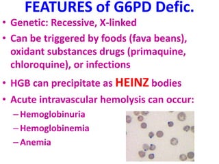 FEATURES of G6PD Defic.
• Genetic: Recessive, X-linked
• Can be triggered by foods (fava beans),
oxidant substances drugs (primaquine,
chloroquine), or infections
• HGB can precipitate as HEINZ bodies
• Acute intravascular hemolysis can occur:
–Hemoglobinuria
–Hemoglobinemia
–Anemia
 