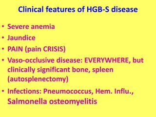 Clinical features of HGB-S disease
• Severe anemia
• Jaundice
• PAIN (pain CRISIS)
• Vaso-occlusive disease: EVERYWHERE, but
clinically significant bone, spleen
(autosplenectomy)
• Infections: Pneumococcus, Hem. Influ.,
Salmonella osteomyelitis
 