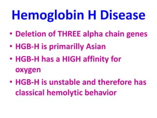 Hemoglobin H Disease
• Deletion of THREE alpha chain genes
• HGB-H is primarilly Asian
• HGB-H has a HIGH affinity for
oxygen
• HGB-H is unstable and therefore has
classical hemolytic behavior
 
