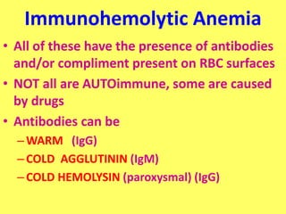 Immunohemolytic Anemia
• All of these have the presence of antibodies
and/or compliment present on RBC surfaces
• NOT all are AUTOimmune, some are caused
by drugs
• Antibodies can be
–WARM (IgG)
–COLD AGGLUTININ (IgM)
–COLD HEMOLYSIN (paroxysmal) (IgG)
 