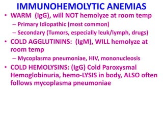IMMUNOHEMOLYTIC ANEMIAS
• WARM (IgG), will NOT hemolyze at room temp
– Primary Idiopathic (most common)
– Secondary (Tumors, especially leuk/lymph, drugs)
• COLD AGGLUTININS: (IgM), WILL hemolyze at
room temp
– Mycoplasma pneumoniae, HIV, mononucleosis
• COLD HEMOLYSINS: (IgG) Cold Paroxysmal
Hemoglobinuria, hemo-LYSIS in body, ALSO often
follows mycoplasma pneumoniae
 