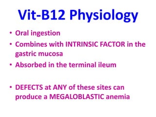 Vit-B12 Physiology
• Oral ingestion
• Combines with INTRINSIC FACTOR in the
gastric mucosa
• Absorbed in the terminal ileum
• DEFECTS at ANY of these sites can
produce a MEGALOBLASTIC anemia
 