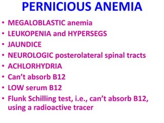 PERNICIOUS ANEMIA
• MEGALOBLASTIC anemia
• LEUKOPENIA and HYPERSEGS
• JAUNDICE
• NEUROLOGIC posterolateral spinal tracts
• ACHLORHYDRIA
• Can’t absorb B12
• LOW serum B12
• Flunk Schilling test, i.e., can’t absorb B12,
using a radioactive tracer
 