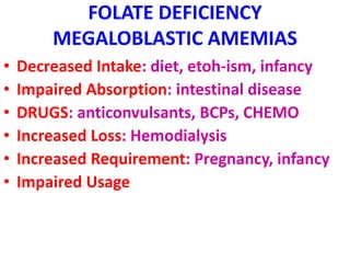 FOLATE DEFICIENCY
MEGALOBLASTIC AMEMIAS
• Decreased Intake: diet, etoh-ism, infancy
• Impaired Absorption: intestinal disease
• DRUGS: anticonvulsants, BCPs, CHEMO
• Increased Loss: Hemodialysis
• Increased Requirement: Pregnancy, infancy
• Impaired Usage
 
