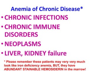 Anemia of Chronic Disease*
•CHRONIC INFECTIONS
•CHRONIC IMMUNE
DISORDERS
•NEOPLASMS
•LIVER, KIDNEY failure
* Please remember these patients may very very much
look like iron deficiency anemia, BUT, they have
ABUNDANT STAINABLE HEMOSIDERIN in the marrow!
 
