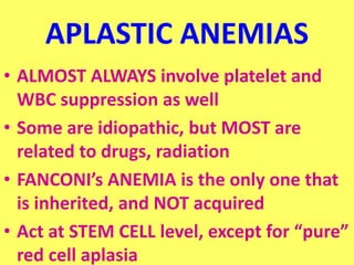 APLASTIC ANEMIAS
• ALMOST ALWAYS involve platelet and
WBC suppression as well
• Some are idiopathic, but MOST are
related to drugs, radiation
• FANCONI’s ANEMIA is the only one that
is inherited, and NOT acquired
• Act at STEM CELL level, except for “pure”
red cell aplasia
 