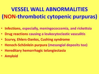 VESSEL WALL ABNORMALITIES
(NON-thrombotic cytopenic purpuras)
• Infections, especially, meningococcemia, and rickettsia
• Drug reactions causing a leukocytoclastic vasculitis
• Scurvy, Ehlers-Danlos, Cushing syndrome
• Henoch-Schönlein purpura (mesangial deposits too)
• Hereditary hemorrhagic telangiectasia
• Amyloid
 