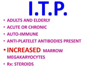 I.T.P.
• ADULTS AND ELDERLY
• ACUTE OR CHRONIC
• AUTO-IMMUNE
• ANTI-PLATELET ANTIBODIES PRESENT
•INCREASED MARROW
MEGAKARYOCYTES
• Rx: STEROIDS
 