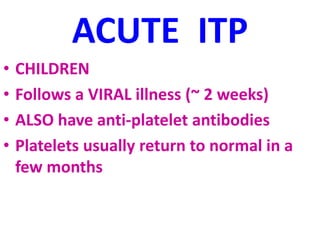 ACUTE ITP
• CHILDREN
• Follows a VIRAL illness (~ 2 weeks)
• ALSO have anti-platelet antibodies
• Platelets usually return to normal in a
few months
 