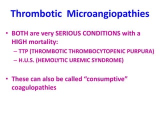 Thrombotic Microangiopathies
• BOTH are very SERIOUS CONDITIONS with a
HIGH mortality:
– TTP (THROMBOTIC THROMBOCYTOPENIC PURPURA)
– H.U.S. (HEMOLYTIC UREMIC SYNDROME)
• These can also be called “consumptive”
coagulopathies
 
