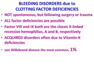 BLEEDING DISORDERS due to
CLOTTING FACTOR DEFICIENCIES
• NOT spontaneous, but following surgery or trauma
• ALL factor deficiencies are possible
• Factor VIII and IX both are the classic X-linked
recessive hemophilias, A and B, respectively
• ACQUIRED disorders often due to Vitamin-K
deficiencies
• von Willebrand disease the most common, 1%
 
