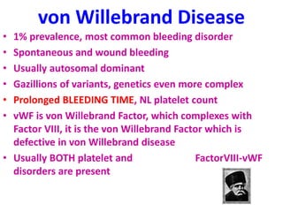 von Willebrand Disease
• 1% prevalence, most common bleeding disorder
• Spontaneous and wound bleeding
• Usually autosomal dominant
• Gazillions of variants, genetics even more complex
• Prolonged BLEEDING TIME, NL platelet count
• vWF is von Willebrand Factor, which complexes with
Factor VIII, it is the von Willebrand Factor which is
defective in von Willebrand disease
• Usually BOTH platelet and FactorVIII-vWF
disorders are present
 