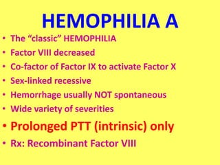 HEMOPHILIA A
• The “classic” HEMOPHILIA
• Factor VIII decreased
• Co-factor of Factor IX to activate Factor X
• Sex-linked recessive
• Hemorrhage usually NOT spontaneous
• Wide variety of severities
• Prolonged PTT (intrinsic) only
• Rx: Recombinant Factor VIII
 