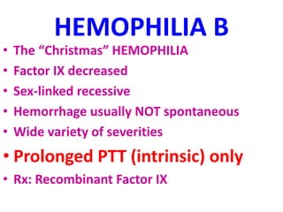 HEMOPHILIA B
• The “Christmas” HEMOPHILIA
• Factor IX decreased
• Sex-linked recessive
• Hemorrhage usually NOT spontaneous
• Wide variety of severities
• Prolonged PTT (intrinsic) only
• Rx: Recombinant Factor IX
 