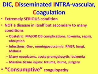 DIC, Disseminated INTRA-vascular,
Coagulation
• Extremely SERIOUS condition
• NOT a disease in itself but secondary to many
conditions
– Obstetric: MAJOR OB complications, toxemia, sepsis,
abruption
– Infections: Gm-, meningococcemia, RMSF, fungi,
Malaria
– Many neoplasms, acute promyelocytic leukemia
– Massive tissue injury: trauma, burns, surgery
• “Consumptive” coagulopathy
 