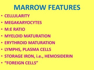 MARROW FEATURES
• CELLULARITY
• MEGAKARYOCYTES
• M:E RATIO
• MYELOID MATURATION
• ERYTHROID MATURATION
• LYMPHS, PLASMA CELLS
• STORAGE IRON, i.e., HEMOSIDERIN
• “FOREIGN CELLS”
 
