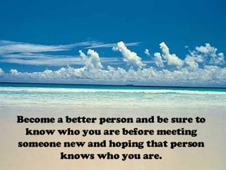 Become a better person and be sure to know who you are before meeting someone new and hoping that person knows who you are. 
