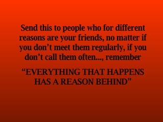 Send this to people who for different reasons are your friends, no matter if you don’t meet them regularly, if you don’t call them often..., remember “ EVERYTHING THAT HAPPENS HAS A REASON BEHIND” 