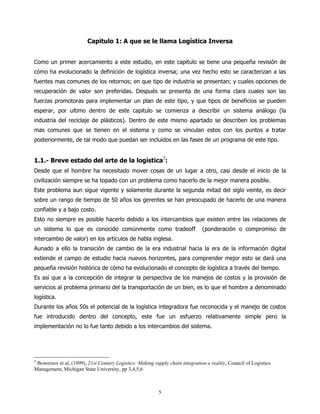 Capitulo 1: A que se le llama Logística Inversa


Como un primer acercamiento a este estudio, en este capitulo se tiene una pequeña revisión de
cómo ha evolucionado la definición de logística inversa; una vez hecho esto se caracterizan a las
fuentes mas comunes de los retornos; en que tipo de industria se presentan; y cuales opciones de
recuperación de valor son preferidas. Después se presenta de una forma clara cuales son las
fuerzas promotoras para implementar un plan de este tipo, y que tipos de beneficios se pueden
esperar, por ultimo dentro de este capitulo se comienza a describir un sistema análogo (la
industria del reciclaje de plásticos). Dentro de este mismo apartado se describen los problemas
mas comunes que se tienen en el sistema y como se vinculan estos con los puntos a tratar
posteriormente, de tal modo que puedan ser incluidos en las fases de un programa de este tipo.


1.1.- Breve estado del arte de la logística7:
Desde que el hombre ha necesitado mover cosas de un lugar a otro, casi desde el inicio de la
civilización siempre se ha topado con un problema como hacerlo de la mejor manera posible.
Este problema aun sigue vigente y solamente durante la segunda mitad del siglo veinte, es decir
sobre un rango de tiempo de 50 años los gerentes se han preocupado de hacerlo de una manera
confiable y a bajo costo.
Esto no siempre es posible hacerlo debido a los intercambios que existen entre las relaciones de
un sistema lo que es conocido comúnmente como tradeoff                         (ponderación o compromiso de
intercambio de valor) en los artículos de habla inglesa.
Aunado a ello la transición de cambio de la era industrial hacia la era de la información digital
extiende el campo de estudio hacia nuevos horizontes, para comprender mejor esto se dará una
pequeña revisión histórica de cómo ha evolucionado el concepto de logística a través del tiempo.
Es así que a la concepción de integrar la perspectiva de los manejos de costos y la provisión de
servicios al problema primario del la transportación de un bien, es lo que el hombre a denominado
logística.
Durante los años 50s el potencial de la logística integradora fue reconocida y el manejo de costos
fue introducido dentro del concepto, este fue un esfuerzo relativamente simple pero la
implementación no lo fue tanto debido a los intercambios del sistema.




7
 Bowersox et al, (1999), 21st Century Logistics: Making supply chain integration a reality, Council of Logistics
Management, Michigan State University, pp 3,4,5,6



                                                           5
 