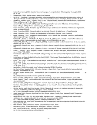 •   Huchim Perez Sandra, (2004), "Logistica Mexicana: Despegue a la competitividad", Énfasis Logistica, Mexico, julio 2004,
    pp. 58 - 80
•   Hughes David, (2000), Reverse Logistics, SALVENSEN Consulting
•   INE, (1997), Estadísticas e indicadores de inversión sobre residuos sólidos municipales en los principales centros urbanos de
    México, Coordinación de Participación Social y Publicaciones del Instituto Nacional de Ecología, México, noviembre de 1997.
•   Ishii Kosuke, Eubanks Charles F., Di Marco Patrick, (1994), Design for product retirement and material life-Cycle, Department of
    Mechanical Engineering, The Ohio State University
•   Johnson M. Eric, Pyke David F., (1999), Supply Chain Management, The Tuck School of Business, Dartmouth College
•   Kepner & Tregoe, (1981), The new rational manager ,Mc Graw Hill, NY
•   Kepner Tregoe Inc., (2002), Evitando la Fuga de Cerebros: Lo que Puede hacer para Mantener el Talento en su Organización,
    Kepner & Tregoe Consulting
•   Kepner Tregoe Inc., (2002), Detectando Fallas en su sistema de Detección de Fallas, Kepner & Tregoe Consulting
•   Kepner Tregoe Inc., (2002), El Camino hacia la Excelencia en Manufactura, Kepner & Tregoe Consulting
•   Kepner Tregoe Inc., (2002), Replantear la Reestructuración: Lo que Cualquier Líder Debe Saber, “Estructura Organizacional
    Optima”, Kepner & Tregoe Consulting
•   Kokkinaki A. I., Dekker R., de Koster M.B.M., Pappis C., Verbeke W., (2001a), From e-trash to e-treasure: how value can be
    created by the new e-business models for reverse logistics, REVLOG (EBR 4061 PL 97-650)
•   Kokkinaki A.I., Dekker R., van Nunen J., Pappis C., (2001b), An Exploratory Study on Electronic Commerce for Reverse Logistics,
    REVLOG (EBR 4061 PL 97-650)
•   Kokkinaki A.I., Dekker R., van Nunen J., Pappis C., (2001c), E-Business Models for Reverse Logistics, REVLOG (EBR 4061 PL 97-
    650)
•   Kokkinaki A.I., Dekker R., van Nunen J., Pappis C., (2001d), E-commerce for Reverse Logistics, REVLOG (EBR 4061 PL 97-650)
•   Kotler, P., Dubois, B. (1993), "Satisfaire la clientèle à travers la qualité, le service et la valeur", Revue Française de Marketing,
    vol. 144/145, n° 4-5, p35-52.
•   Krikke Harold, le Blanc Ieke, van de Velde Steff, (2003), Creating value from returns, CentER Applied Research working paper no.
    2003-02
•   Krikke Harold, van Nunen Jo, Zuidwijk Rob, Kuik Roelof, (2003), E-business and Circular Supply Chains, CentER Applied Research
    working paper no. 2003-03
•   Krupp, J. A. G. (1992), “Core Obsolescence Forecasting in Remanufacturing”, Production and Inventory Management Journal, Vol.
    33, No. 2, pp. 12-17
•   Krupp, J. A. G. (1992), “Core Obsolescence Forecasting in Remanufacturing”, Production and Inventory Management Journal, Vol.
    33, No. 2, pp. 12-17.
•   Langley Jhon, (2000), 7 immutable laws of collaborative logistics, NISTEVO Consulting
•   Lee Hau L., Whang Seungjin, (1998), Information Sharing in a Supply Chain, Tesis, Graduate School of business, Stanford
    University, Research Paper No. 1549
•   Lee Hau L., Whang Seungjin, (2001), "Winning the last mile of E-commerce", MIT Sloan Mangement Review, Summer                    pp
    54-62
•   LIS, (2000) Best practice Guide to reverse logistics, LIS Consulting
•   Marien Edward J., (1998), "Reverse logistics as competitive strategy", Supply Chain Management Review, Spring 1998
•   Marien Edward J., (1999), "Demand Planning and Sales Forecasting: A Supply Chain Essential", Supply Chain Management
    Review, Winter 1999
•   Marien Edward J., (2000), "The four Supply Chain enablers", Supply Chain Management Review, March/April 2000
•   Marshall L. Fisher, (1997), "What is the Right Supply Chain for your Product?", Harvard Business Review, March-April 1997,
    pp 105-116.
•   Martínez Sánchez Angel, Pérez Pérez Manuela, (2001), El desarrollo de Internet y sus efectos en la producción ligera de las
    empresas: posibilidades y limitaciones, XI congreso nacional de ACEDE,
    Loc Cit: http://www.acede.org/index_archivos/CDZaragoza/TRABAJOS/POST10.PDF
•   Meade Laura, (2001), Selection Model for a Third-Party Reverse Logistics Provider, Tesis, Graduate School of Management,
    University of Dallas
•   Mejías Sacaluga Ana, García Arca Jesús, Prado Prado José carlos, (2001), Tecnología y mejores prácticas como factores
    facilitadores para la gestión de la cadena de suministro, XI congreso nacional de ACEDE,
    Loc Cit: http://www.acede.org/index_archivos/CDZaragoza/TRABAJOS/POST36.PDF
•   Miao-Que lin,Wen-Kuei Liang, (2002), A comparative study of Asia strategy: Walt Mart vs. Carrefour, Fu Jen Catholic University,
    Tatung University, China
•   Miller Jonathan, (1995), New shades of green, Tesis, University of Texas, Austin
•   Miora Michel, (2002), Incident Management, White paper ContingenZ Corporation
•   Mitre Salazar Gonzalo, (1997), “Reciclaje de plásticos: retos y oportunidades”
    Loc Cit: http://www.umne.edu.mx/rev96/reciclaje.htm




                                                                  95
 