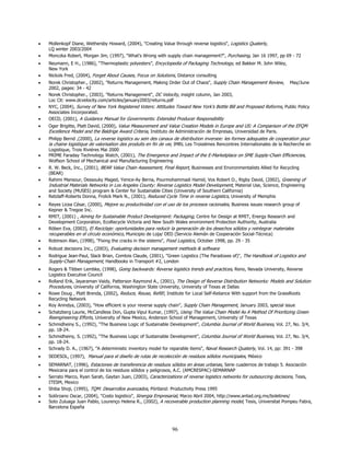 •   Mollenkopf Diane, Wethersby Howard, (2004), "Creating Value through reverse logistics", Logistics Quaterly,
    LQ winter 2003/2004
•   Monczka Robert, Morgan Jim, (1997), "What's Wrong with supply chain management?", Purchasing, Jan 16 1997, pp 69 - 72
•   Neumann, E H., (1986), “Thermoplastic polyesters”, Encyclopedia of Packaging Technology, ed Bakker M. John Wiley,
    New York
•   Nickols Fred, (2004), Forget About Causes, Focus on Solutions, Distance consulting
•   Norek Christopher., (2002), "Returns Management, Making Order Out of Chaos", Supply Chain Management Review, May/June
    2002, pages: 34 - 42
•   Norek Christopher., (2003), "Returns Management", DC Velocity, insight column, Jan 2003,
    Loc Cit: www.dcvelocity.com/articles/january2003/returns.pdf
•   NYC, (2004), Survey of New York Registered Voters: Attitudes Toward New York’s Bottle Bill and Proposed Reforms, Public Policy
    Associates Incorporated.
•   OECD, (2001), A Guidance Manual for Governments: Extended Producer Responsibility
•   Oger Brigitte, Platt David, (2000), Value Measurement and Value Creation Models in Europe and US: A Comparison of the EFQM
    Excellence Model and the Baldrige Award Criteria, Instituto de Administración de Empresas, Universidad de Paris.
•   Philipp Bernd ,(2000), La reverse logistics au sein des canaux de distribution inversee: les formes adequates de cooperation pour
    la chaine logistique de valorisation des produits en fin de vie, IMRL Les Troisiémes Rencontres Internationales de la Recherche en
    Logistique, Trois Riviéres Mai 2000
•   PRIME Faraday Technology Watch, (2001), The Emergence and Impact of the E-Marketplace on SME Supply-Chain Efficiencies,
    Wolfson School of Mechanical and Manufacturing Engineering
•   R. W. Beck, Inc., (2001), BEAR Value Chain Assessment, Final Report, Businesses and Environmentalists Allied for Recycling
    (BEAR)
•   Rahimi Mansour, Dessouky Maged, Yenice-Ay Berna, Pourmohammadi Hamid, Vos Robert O., Rigby David, (2002), Greening of
    Industrial Materials Networks in Los Angeles County: Reverse Logistics Model Development, Material Use, Science, Engineering
    and Society (MUSES) program & Center for Sustainable Cities (University of Southern California)
•   Retzlaff-Roberts Donna, Frolick Mark N., (2001), Reduced Cycle Time in reverse Logistics, University of Memphis
•   Reyes Licea César, (2000), Mejore su productividad con el uso de los procesos racionales, Business issues research group of
    Kepner & Tregoe Inc.
•   RMIT, (2001) , Aiming for Sustainable Product Development: Packaging, Centre for Design at RMIT, Energy Research and
    Development Corporation, EcoRecycle Victoria and New South Wales environment Protection Authority, Australia
•   Röben Eva, (2003), El Reciclaje: oportunidades para reducir la generación de los desechos sólidos y reintegrar materiales
    recuperables en el círculo económico, Municipio de Loja/ DED (Servicio Alemán de Cooperación Social-Técnica)
•   Robinson Alan, (1998), "Fixing the cracks in the sistems", Food Logistics, October 1998, pp. 29 - 35
•   Robust decisions Inc., (2003), Evaluating decision management methods & software
•   Rodrigue Jean-Paul, Slack Brian, Comtois Claude, (2001), "Green Logistics (The Paradoxes of)", The Handbook of Logistics and
    Supply-Chain Management, Handbooks in Transport #2, London
•   Rogers & Tibben Lembke, (1998), Going backwards: Reverse logistics trends and practices, Reno, Nevada University, Reverse
    Logistics Executive Council
•   Rolland Erik, Jayaraman Vaidy, Patterson Raymond A., (2001), The Design of Reverse Distribution Networks: Models and Solution
    Procedures, University of California, Washington State University, University of Texas at Dallas
•   Rowe Doug , Platt Brenda, (2002), Reduce, Reuse, Refill!, Institute for Local Self-Reliance With support from the GrassRoots
    Recycling Network
•   Roy Anindya, (2003), "How efficient is your reverse supply chain", Supply Chain Management, January 2003, special issue
•   Schatzberg Laurie, McCandless Don, Gupta Vipul Kumar, (1997), Using The Value Chain Model As A Method Of Prioritizing Green
    Reengineering Efforts, University of New Mexico, Anderson School of Management, University of Texas
•   Schmidheiny S., (1992), “The Business Logic of Sustainable Development”, Columbia Journal of World Business, Vol. 27, No. 3/4,
    pp. 18-24.
•   Schmidheiny, S. (1992), “The Business Logic of Sustainable Development”, Columbia Journal of World Business, Vol. 27, No. 3/4,
    pp. 18-24.
•   Schrady D. A., (1967), "A deterministic inventory model for reparable items", Naval Research Quaterly, Vol. 14, pp: 391 - 398
•   SEDESOL, (1997), Manual para el diseño de rutas de recolección de residuos sólidos municipales, México
•   SEMARNAT, (1996), Estaciones de transferencia de residuos sólidos en áreas urbanas, Serie cuadernos de trabajo 5. Asociación
    Mexicana para el control de los residuos sólidos y peligrosos, A.C. (AMCRESPAC)-SEMARNAP
•   Serrato Marco, Ryan Sarah, Gaytan Juan, (2003), Caracterizations of reverse logistics networks for outsourcing decisions, Tesis,
    ITESM, Mexico
•   Shiba Shoji, (1995), TQM: Desarrollos avanzados, Pórtland: Productivity Press 1995
•   Solórzano Oscar, (2004), "Costo logistico", Sinergia Empresarial, Marzo Abril 2004, http://www.antad.org.mx/boletines/
•   Soto Zuluaga Juan Pablo, Lourenço Helena R., (2002), A recoverable production planning model, Tesis, Universitat Pompeu Fabra,
    Barcelona España



                                                                 96
 