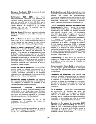 Centro de distribución (DC): Un almacén de post-                 Costos de almacenaje de inventario: Una medida
producción para bienes finales.                                  financiera que calcula todos los costos asociados con
                                                                 sostener     una     unidad    en     almacenamiento,
Certificación     ISO      9001:      La    norma                normalmente expresado como un porcentaje del valor
internacionalmente reconocida que establece los                  del inventario. Incluye inventario-en-almacenamiento,
requisitos para un Sistema de Dirección de Calidad               almacenaje, obsolescencia, deterioro o estropeo,
para una compañía de servicio. ISO 9001 es un                    seguro, impuestos, depreciación y costo de manejo.
acercamiento a manejar un negocio con respecto a la
calidad. Alcanzar la certificación es un proceso                 CPFR (Collaborative Planning Forecasting and
riguroso, con más de 130 requisitos que las                      Replenishment): Datos y normas de procesos
operaciones deben cumplir.                                       modelos desarrollados para la colaboración entre
                                                                 proveedores y una empresa con métodos proscritos
Ciclo de Orden: El tiempo y proceso involucrados                 para planear (acuerdo entre los compañeros
desde la colocación de una orden al recibo del                   comerciales para dirigir el negocio de una cierta
embarque                                                         manera); pronosticando (convenido-a métodos,
                                                                 tecnología y cronometraje para ventas, promociones,
Ciclo de Tiempo: El tiempo que toma para un                      y      ordenes      de      aprovisionamiento);      y
negocio para recibir, surtir y entregar una orden a un           reaprovisionamiento (generación de la orden y
cliente. Alguna vez sólo medido en días, muchas                  cumplimiento de la orden). Las Normas de Comercio
industrias miden ahora el ciclo de tiempo en horas.              de Inter-industrias Voluntarias (VICS < Voluntary
                                                                 Inter-Industry Commerce Standards>), un grupo
Council of logistics Management94 [CLM]: Es una                  dedicado a la adopción del código de barras y el
organización no lucrativa de personal comercial que              intercambio comercial de datos (EDI) en las industrias
está interesado en mejorar sus habilidades en                    de autoservicio, ha establecido normas de CPFR para
logística y en la dirección de la cadena de suministro.          la industria de bienes de consumo que se publica por
El Concilio trabaja en cooperación con la industria              el Uniform Code Council (UCC).
privada y varias organizaciones con el propósito de
comprender y desarrollar del concepto de la logística.           Cross-Docking: El flujo directo de mercancía a
Esto es logrado a través de un programa continuo de              través de una instalación, de la función de recepción a
actividades formales e informales, investigación y               la función de envío, eliminando la necesidad de
discusiones diseñadas para desarrollar la teoría y               almacenamiento.
entender el proceso logístico.
                                                                 Desconsolidación (Break-Bulk): La separación de
Código del Arancel armonizado: Un código para                    una sola carga a granel consolidada en embarques
describir todos los artículos numéricamente en el                individuales más pequeños para entrega a los últimos
manejo de comercio internacional por la World                    consignatarios.
Customs Organization. Este código se usa por países
para determinar obligaciones e impuestos por envíos              Despliegue de inventario: Una técnica para
a través de las fronteras internacionales.                       posicionar inventario estratégicamente para cumplir
                                                                 los niveles de servicio al cliente mientras de minimiza
Competición basado en tiempo: Una estrategia                     el inventario y los niveles de almacenamiento. El
del mercadeo competitiva basado en la habilidad de               inventario en exceso se reemplaza con información
una compañía de entregar sus productos a sus                     derivada a través de la supervisión del suministro,
clientes más rápido que su competencia.                          demanda, e inventario en reposo así como en
                                                                 movimiento.
Consolidación        Outbound          (break-bulk):
Consolidación de varios embarques pequeños para                  Día de arriendo: La unidad básica usada para medir
varios clientes en una carga más grande. Enviado a               las proporciones de utilización de flotilla por
una locación cercana a los clientes; para después ser            compañías que están en el negocio de alquilar
distribuidos en embarques pequeños a los clientes                vehículos. El número total de días del arriendo
(también conocido como Pool Distribución).                       registrado por las compañías de arriendo de camión
                                                                 comerciales es un indicador que mide la necesidad
Consolidación: Combinación de dos o más                          incremental del negocio para enviar productos.
embarques con el propósito de reducir las
proporciones de transporte.                                      Dirección de la cadena de suministro (SCM
                                                                 <Supply Chain Management>): La dirección y
                                                                 mando de todos los materiales, fondos e información
94
  La organización cambio de nombre a partir de Enero del         relacionada en el proceso de la logística desde la
2005 a Council of Supply Chain Management Professionals          adquisición de materias primas a la entrega de
(CSCMP), Loc Cit: http://www.clm-dvrt.org                        productos acabados al usuario final.



                                                           100
 