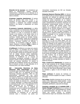 Dirección de los recursos: una competencia que                   intercambian transmisiones de EDI son llamadas
abarca     la   especificación, compra,   dirección,             asociadas comerciales.
mantenimiento y disposición de los vehículos en el
momento apropiado, con el fin de aumentar el retorno             Enterprise Resource Planning (ERP): Un término
sobre la inversión.                                              de la industria para el conjunto amplio de actividades
                                                                 soportadas por software de aplicación de multi-
E-business (negocios electrónicos): El termino                   módulo que ayuda a un fabricante u otro asociado a
derivó de términos tales como "e-mail" y "e-                     manejar las partes importantes de su negocio,
commerce". Es hacer negocio en Internet, no sólo                 incluyendo la planeación del producto, compra de las
comprando y vendiendo, sino también brindando                    partes, mantenimiento de inventarios, interacción con
servicios a los clientes y colaborando con socios                proveedores, proporcionando servicio al cliente, y
comerciales.                                                     rastreo de órdenes. ERP también puede incluir
                                                                 módulos de la aplicación para las finanzas y los
E-commerce (comercio electrónico): se define                     aspectos de los recursos humanos de un negocio.
como la conducción de transacciones financieras por              Típicamente, un sistema de ERP se usa o se integra
medios electrónicos. Con el crecimiento del comercio             con un sistema de base de datos correlativo. El
en Internet y la web, el e-commerce se refiere a                 despliegue de un sistema de ERP puede involucrar el
menudo a las compras en las tiendas online en la                 análisis considerable de los procesos de negocio,
web, también conocidos como sitios web de e-                     reentrenamiento a los empleados y nuevos
commerce. También pueden ser llamadas "tiendas-                  procedimientos de trabajo.
virtuales" o cyber-tiendas. Puesto que la transacción
                                                                 Escala de Likert: (Método de evaluaciones
pasa por Internet y la web, algunos han sugerido otro
                                                                 sumarias) es un tipo de escala aditiva, que fue
término: I-commerce (comercio de Internet), o
                                                                 desarrollado por Rensis Likert a principios de los años
icommerce. El E-commerce puede ser negocio a
                                                                 treinta, sin embargo es aun vigente y muy utilizada.
negocio (Business to Business [B2B]) o negocio al
                                                                 consiste en una serie de oraciones o juicios ante los
consumidor (Business to Consumer [B2C]).
                                                                 cuales se solicita la reacción de la persona a quien se
E-Fulfillment: El fulfillment es la etapa de la relación         le administra. Es decir, se presenta cada sentencia u
entre un cliente y un proveedor que se da cuando                 oración (estimulo), que expresa un enunciado
este último debe cumplir en tiempo y forma con todo              favorable o desfavorable sobre un objeto de actitud, y
lo que prometió: entrega de los productos o servicios,           se solicita al encuestado que responda eligiendo uno
nivel de calidad asociado, plazos establecidos,                  de los puntos de la escala. A cada punto se le otorga
garantías pautadas, entre otras alternativas. Por                un valor numérico. Así, la persona obtiene una
extensión, el E-fulfillment es un conjunto de                    puntuación con respecto a cada sentencia que
herramientas tecnológicas orientadas a cubrir esta               contiene la escala y al final se obtiene su puntuación
situación cuando se trata de operaciones realizadas a            total, sumando los puntajes obtenidos en relación a
través del comercio electrónico. En esencia la                   todas las oraciones.
estrategia del E-fullfilment permite que una empresa             Flujo a través de la distribución: Un proceso en
lleve el producto correcto, al lugar adecuado, en el             que se traen productos de las múltiples locaciones
momento justo y con costos razonables.                           hacia una facilidad central (a veces llamado Cross-
                                                                 Dock), re-surtido para entrega a su destino y envió en
EDI - Intercambio Electrónico de Datos                           el mismo día. Esto elimina almacenaje, reduce niveles
(Electronic Data Interchange) Un formato                         de inventario y agiliza el ciclo de tiempo de una
normalizado para intercambiar datos comerciales. La              orden.
norma es ANSI X12 y se desarrolló por el Data
Interchange Standards Association, ANSI X12 esta                 Flujos continuos El proceso de mantener en
estrechamente     coordinado     con    una    norma             movimiento camiones cargados con cargas y chóferes
internacional, EDIFACT. Un mensaje de EDI contiene               diferentes.
una cadena de elementos de datos cada uno de los
cuales representan un hecho singular como un precio,             Geo-código: Identifica locaciones por el uso de tres,
numero de modelo de producto, etc…, separado por                 cuatro o cinco dígitos como códigos postales u otros
un carácter delimitador. La cadena entera es llamada             identificadores (dependiendo de país) para permitir
un segmento de datos. Uno o más segmentos de los                 cartografía, planificación y ejecución de entregas.
datos identificados por un encabezado y un
formulario de arrastre para un conjunto de                       Inventario manejado por el vendedor-(VMI <
transacciones, que es la unidad de transmisión de EDI            Vendor-Managed Inventory>): En el proceso de
(equivalente a un mensaje). Un conjunto de                       VMI, el vendedor asume responsabilidad por manejar
transacción consiste a menudo en lo que                          el reaprovisionamiento del stock. En lugar de un
normalmente se contendría en un documento                        cliente   que    somete   órdenes,    el   vendedor
comercial típico o formulario. Las partes que                    reaprovisionara según sea necesitado. Este proceso a



                                                           101
 