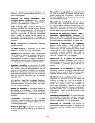 veces es llamado el inventario manejado por                     Planeación de la capacidad: planeación especifica
proveedor (SMI <Suplier Managed Inventory>) o co-               del nivel de recursos (por ejemplo fábricas, flotas,
manejó del inventario.                                          equipo, hardware de los sistemas y tamaño de la
                                                                fuerza de labor).lo que le da soporte a la empresa
Inventario    de    Bienes     Terminados     (FGI              para una mejor producción.
<Finished Goods Inventory>): Son Productos
completamente    manufacturados,      empaquetados,             Planeación de manufactura: Definición de la
guardados y preparados para su distribución.                    producción diaria o semanal y horarios de la máquina
                                                                por múltiples plantas o líneas de producción con el fin
Justo a tiempo (JIT <Just in-Time>) Una                         de cumplir órdenes y previsión de demanda. Algunos
estrategia industrial que suaviza el flujo material             módulos de planeación de manufactura incorpora
dentro de las plantas industriales. JIT minimiza la             también la planeación de las materias primas.
inversión en inventario proporcionando entregas
oportunas, secuénciales de producto exactamente                 Planeación de reposición continua (CRP -
donde y cuando se necesita, de una multitud de                  Continuous Replenishment Planning): Un
proveedores. Tradicionalmente una estrategia de                 programa que activa la fabricación y movimiento de
automotores, está introduciéndose en muchas otras               producto a través de la cadena del suministro cuando
industrias.                                                     un producto idéntico se compra por un usuario final.

Kitting: Ensamble ligero de componentes o partes en             Planeación y Programación de Transporte:
unidades definidas.                                             Especifica cómo, cuando y dónde transportar los
                                                                bienes. La planeación del transporte y la
La mejor practica El desempeño de la mejor                      programación de las aplicaciones puede incluir
operación o su aplicación en una industria dada.                restricciones de peso y medida, unión-en-tránsito,
                                                                movimiento continuo, selección del modo o
Logística: Según el Council of Logistics Management             transportista, o planeación de la funcionalidad LTL
(CLM), logística es el proceso de planear, implementar          (less than Truckload). o FTL (full truckload).
y controlar Efectiva y eficientemente el flujo y
almacenamiento de bienes, servicios e información               Planificación de la cadena de suministro:
relacionada del punto de origen al punto de consumo             Típicamente involucra actividades como crear un
con el propósito de cumplir los requisitos del cliente.         conjunto de proveedores, respondiendo a previsiones
                                                                del comprador, o generando previsiones de uso
Logísticas integradas: Un comprensivo y amplio                  interno.
sistema de la cadena del suministro entera, como un
solo proceso, desde el aprovisionamiento de las                 Planificación de la demanda: El proceso de
materias primas hasta la distribución del producto              pronosticar y manejar la demanda para productos y
final. Todas las funciones que componen a la cadena             servicios hacia los usuarios finales, así como para
del suministro se manejan como una sola entidad, en             miembros intermedios en la cadena de suministro.
lugar de funciones individuales que se manejan
separadamente.                                                  Planificación de la manufactura: La generación de
                                                                programas de ejecución a nivel de planta por
LTL Carriers (Less Than Truckload Carriers):                    producto y recurso (ej., línea de producción y
Compañías que consolidan y transportan en camión                máquina) con el fin de solucionar los cuellos de
embarques pequeños de carga utilizando una red de               botella de capacidad diarios. Los módulos de
términos y puntos de parada.                                    planificación normalmente incluyen un nivel más
                                                                granular de información del recurso, y proporcionan
Manejo del inventario: El proceso de asegurar la                tanta funcionalidad como un conjunto de secuencias
disponibilidad de los productos a través de actividades         dependientes, y puntos de uso y disposición de los
de administración de inventario como planeación,                materiales.
posicionamiento de stock, y supervisión de la edad del
producto.                                                       Posposición (Postponment): El retraso planeado
                                                                de actividades últimas (por ejemplo ensamble,
Outsourcing:       Subcontratación  de      funciones           producción, empaquetamiento, etc.) hasta el último
comerciales o procesos tales como servicios logísticos          momento posible en el cauce de la distribución.
o de transportación a una empresa externa, en lugar
de hacerlos internamente.                                       Proporción de utilización: Una medida de
                                                                productividad rápida que rastrea el porcentaje de
Pick/Pack (Picking): El proceso de escoger el                   tiempo que un camión o vehículo está siendo usado o
producto de inventario y empacar en recipientes de              rentado.
embarque.



                                                          102
 