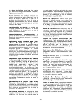 Proveedor de logística tercerista: Una empresa                  inventario de una compañía se ha vendido durante un
que proporciona bienes y servicios como transporte y            período de tiempo. Operacionalmente, las rotaciones
logística a otra compañía.                                      del inventario son medidas como el total de los bienes
                                                                al pasar por la cadena dividido por nivel del promedio
Quick Response: Una estrategia comercial para                   de inventario para un período dado.
reducir inventario en la cadena y acortar el ciclo de
tiempo de hechura, distribución y venta de un                   Rutinas de optimización: Rutinas usadas para
producto. La información del punto de venta se                  determinar la solución optima a un problema en
transmite electrónicamente hacia atrás al proveedor             particular. Incluidos en la ejecución y planeación de la
de la tienda que es responsable para el suministro              cadena de suministro para reducir costos o tiempos
adecuado de la tienda.                                          en la cadena. Normalmente enfocado tácticamente
                                                                para uso en las operaciones en curso.
Racionalización del recurso: Un proceso que
audita el transporte de una compañía y los recursos             Rutinas de simulación: Varias rutinas que usan la
de la distribución y los compara contra un plan de              información histórica para simular las alternativas
cadena de suministro óptimo.                                    futuras para operaciones diseñadas de la cadena de
                                                                suministro. Normalmente enfocado estratégicamente
Reaprovisionamiento       (Replenishment):         El           para uso de funciones futuras, éstos pueden entonces
proceso de mover o resurtir inventarios desde una               perfeccionarse y/o priorizarse.
locación de almacenamiento de reserva a una locación
primaria de picking.                                            Sistemas de Comercio internacionales (ITS
                                                                <Internacional Trade systems>): sistemas de
Rendimiento sobre Inversión Web (ROWI                           Ejecución diseñados para automatizar los procesos de
<Return On Web investment>): Medidas                            negocio de importación/exportación. Los componentes
complementarias de análisis de caso de negocios                 básicos   funcionales   son    la   generación    de
tradicionales de componentes cuantitativos (aumentó             documentación comercial y su transmisión, y la
de rédito, los costos decrecientes) permitiendo a la            aprobación de cumplimiento regulatoría.
Compañía evaluar y cuantificar los factores
cualitativos. Esto ayuda a construir un caso comercial          Stock Keeping Unit (SKU); Sistema de Numeración
legítimo para iniciativas del e-commerce, aplicando un          que hace a un producto o artículo discernible de todos
marco de referencia para analizar y medir el ROI de             los otros.
un proyecto del e-business en cualquier punto de la
implementación.                                                 Trabajo-en-proceso: Partes y sub-ensambles en
                                                                proceso de ser bienes acabados.
Rendimiento sobre la inversión (ROI <Return
On Investment>): Es calculado tomando el valor de               Transporte Intermodal: que transporta carga
la inversión sostenido al principio del período de ROI          usando dos o más modos de transporte. Un ejemplo
comparado con el valor actual. En otros términos:               sería carga en recipientes que podrían tomarse
((Valor actual) - (Valor inicial) + (Ingreso)) / (Valor         primero a un puerto por camión, transportarlo por
inicial), dónde (Valor Actual) = (el numero de                  barco y tren, y finalmente transferiría a un camión
acciones totales actuales) * (el último precio), (Valor         para entregar a su último destino.
inicial) = (número de acciones al principio del período
- cualquier porción vendida de acciones) * (el precio           Transportista dedicado: Un servicio contractual
del cierre antes de al período) + la "Costo Base" de            tercerisado que dedica a vehículos y chóferes a un
cualquier acción agregada en este período (Compras,             solo cliente para su uso exclusivo, normalmente hecho
Reinversiones, emisión de acciones, etc), e (Ingreso)           en un circulo cerrado o una ruta fija.
= cualquier ingreso como Dividendos o Intereses (no
Reinvertidos) y ganancias o perdidas de ventas en               Truckload     (TL)     Carriers:    Compañías que
este período.                                                   Transportan camiones llenos de carga directamente
                                                                del punto de origen al punto de destino.
Respuesta eficaz de consumo (ECR< Eficient
Consumer Response>) Una iniciativa de la                        Unidad de manejo: Bienes o agregación de bienes
industria de supermercados y comestibles diseñada               en conjunto para propósitos de distribución y logística.
para reaprovisionar los estantes de la tienda basada            Puede incluir un artículo individual en un cartón, los
en la demanda del consumidor real en lugar de                   artículos combinados en pallets, o artículos
pronósticos de la demanda.                                      transferidos en contenedores independientemente
                                                                identificados, como contenedores marítimos, vagones
Rotación de Inventario: El costo de los bienes                  ferroviarios o remolques de camiones.
vendidos dividido por el nivel promedio de inventario
disponible. Este indicador mide cuantas veces el



                                                          103
 