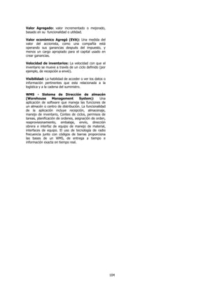 Valor Agregado: valor incrementado o mejorado,
basado en su funcionalidad o utilidad.

Valor económico Agregó (EVA): Una medida del
valor del accionista, como una compañía está
operando sus ganancias después del impuesto, y
menos un cargo apropiado para el capital usado en
crear ganancias.

Velocidad de inventarios: La velocidad con que el
inventario se mueve a través de un ciclo definido (por
ejemplo, de recepción a envió).

Visibilidad: La habilidad de acceder o ver los datos o
información pertinentes que esta relacionada a la
logística y a la cadena del suministro.

WMS - Sistema de Dirección de almacén
(Warehouse         Management        System):     Una
aplicación de software que maneja las funciones de
un almacén o centro de distribución. La funcionalidad
de la aplicación incluye recepción, almacenaje,
manejo de inventario, Conteo de ciclos, permisos de
tareas, planificación de ordenes, asignación de orden,
reaprovisionamiento, embalaje, envío, dirección
obrera e interfaz de equipo de manejo de material,
interfaces de equipo. El uso de tecnología de radio
frecuencia junto con códigos de barras proporciona
las bases de un WMS, de entrega a tiempo e
información exacta en tiempo real.




                                                         104
 