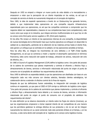 Después en 1955 se empezó a integrar un nuevo punto de vista debido a la mercadotecnia y
empezaron a notar que la percepción de un cliente impactaba en las ventas, es así que el
concepto de servicio al cliente es nuevamente integrado en el concepto de logística.
Para 1965, la idea de expandir operaciones a través de un Outsourcing fue ganando terreno,
debido a que implementar tales operaciones en una compañía requería infraestructura
especializada para sus operaciones, es así que las compañías comienzan a comprender que los
negocios deben ser especializados y basarse en sus competencias base (core competencies), este
nuevo ramo que surge en la industria, que integra servicios multifuncionales es lo que hoy en día
se conoce como third party service suppliers o 3PL (third party logistics).
En los años 70s renace un interés en las operaciones internas de una compañía, la disponibilidad
de nuevas tecnologías de la información hace que muchos ejecutivos se enfoquen en desarrollar la
calidad de su desempeño, partiendo de la obtención de las materias primas hasta el cliente final,
esto genero un enfoque que se centraba en la calidad y en las operaciones sensibles al tiempo.
Para los años 80s, se integran los movimientos de cero defectos y el TQM (Total Quality
Management), es así que se comienza a medir y reportar el desempeño operacional en términos
financieros, tales como reducción del capital de trabajo, utilización de activos, reducción del ciclo
de efectivo, etc...
En 1985 el Council of Logistics Management (CLM) define la logística como: Una parte del proceso
de la cadena de suministros que planea implementa y controla el eficiente y efectivo flujo y
almacenamiento de bienes, servicios e información relacionada del punto de origen al punto de
consumo con el propósito de satisfacer los requerimientos del cliente.
Para 1995 la definición es expandida debido a que las operaciones son diseñadas con base en una
integración cada vez más cercana con clientes selectos, llamados clientes estratégicos, tal
colaboración deriva a extender el efectivo control de la línea de negocio.
Después de que las definiciones fueran extendidas, la integración del concepto de logística
continuo en expansión, ya que para el 2003 el CLM corrige su definición de logística como sigue:
“Una parte del proceso de la cadena de suministros que planea implementa y controla el eficiente
y efectivo flujo y almacenamiento hacia delante y en reversa de bienes, servicios e información
relacionada del punto de origen al punto de consumo con el propósito de satisfacer los
requerimientos del cliente”.
En esta definición ya se observa claramente un interés sobre los flujos de retorno (inversos), ya
que las organizaciones empezaron a tomar especial interés de ser competitivas de una manera
que les permitiera gestionar la entrega efectiva de sus productos y de no ser así de integrar
nuevamente los retornos en su canal comercial; todo esto poniendo énfasis en el tiempo, y en los
recursos, a esta rama dentro del concepto de la logística se le conoce como logística inversa.


                                                  6
 