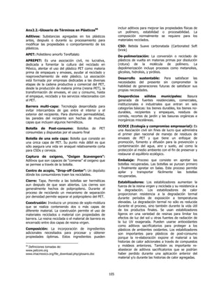 incluir aditivos para mejorar las propiedades físicas de
Anx2.2.-Glosario de Términos en Plásticos95
                                                                 un polímero, estabilidad o procesabilidad. La
Aditivos: Substancias agregadas en los plásticos                 composición normalmente se requiere para los
antes, después o durante su procesamiento para                   materiales reciclados.
modificar las propiedades o comportamiento de los
                                                                 CSD: Bebida Suave carbonatada (Carbonated Soft
plásticos.
                                                                 Drink)
APET: Polietileno amorfo Tereftalato
                                                                 De-polimerización: La conversión o reciclado de
APREPET: Es una asociación civil, no lucrativa,                  plásticos de vuelta en materias primas por disolución
dedicada a fomentar la cultura del reciclado en                  (rotura) de la molécula de polímero. La
México, alentar el uso del plástico PET como materia             depolimerización incluye procesos como metanolisis,
prima de empaques y envases, ayudar al reciclado y               glicolisis, hidrolisis, y pirólisis.
reaprovechamiento de este plástico. La asociación
                                                                 Desarrollo sustentable: Para satisfacer las
está formada por empresas dedicadas a las diversas
                                                                 necesidades del presente sin comprometer la
etapas de la cadena productiva y comercial del PET,
                                                                 habilidad de generaciones futuras de satisfacer sus
desde la producción de materia prima (resina PET), la
                                                                 propias necesidades.
transformación de envases, el uso y consumo, hasta
el empaque, reciclado y los servicios relacionados con           Desperdicios      sólidos     municipales:       Basura
el PET.                                                          generada de fuentes residenciales, comerciales,
                                                                 institucionales e industriales que entran en seis
Barrera multi-capa: Tecnología desarrollada para
                                                                 categorías básicas: los bienes durables, los bienes no-
evitar intercambios de gas entre el interior y el
                                                                 durables, recipientes y empaques, residuos de
exterior del recipiente. Para disminuir permeabilidad,
                                                                 comida, recortes de jardín y las basuras orgánicas e
las paredes del recipiente son hechas de muchas
                                                                 inorgánicas misceláneas.
capas que incluyen algunos herméticos.
                                                                 ECOCE (Ecología y compromiso empresarial): Es
Botella de Post-consumo: Botellas de                PET
                                                                 una Asociación civil sin fines de lucro que administra
consumidas y dispuestas por el usuario final
                                                                 el primer plan nacional de manejo de residuos de
Botella de una sola capa: Botella que consiste en                envases de PET y que tiene un enfoque de
una única capa de PET. Su punto más débil es que                 promoción, fomento y difusión para la prevención y
sólo asegura una vida en anaquel relativamente corta             contaminación del agua, aire y suelo, así como la
para CSDs y cerveza.                                             protección al medio ambiente con el fin de preservar y
                                                                 restaurar el equilibrio ecológico.
Captura de oxigeno, “Oxigen Scavengers”:
Aditivos que son capaces de “comerse” el oxigeno que             Embalaje: Proceso que consiste en apretar las
se permee a través de la botella.                                botellas recuperadas. Las botellas se punzan primero
                                                                 y finalmente apretar en balas. Este proceso permite
Centro de acopio, “Drop-off Center”: Un depósito                 apilar y transportar fácilmente las botellas
dónde los consumidores traen los reciclables.                    recuperadas.
Cierre: Tapa. Permite a las botellas ser herméticas              Estabilizadores: Los estabilizadores aumentan la
aun después de que sean abiertas. Los cierres son                fuerza de la resina virgen y reciclada y su resistencia a
generalmente hechos de polipropileno. Durante el                 la degradación. Los estabilizadores de calor
proceso de reciclando un mecanismo de separación                 proporcionan resistencia a la degradación termal
por densidad permite separar el polipropileno del PET.           durante períodos de exposición a temperaturas
Coextrusión: Involucra un proceso de soplo-moldura               elevadas. La degradación termal no sólo es reducida
que se realiza conteniendo dos o más capas de                    durante el proceso, sino también durante la vida útil
diferente material. La coextrusión permite el uso de             de los productos finales. Se usan estabilizadores
materiales reciclados o material con propiedades de              ligeros en una variedad de resinas para limitar los
barrera. La resina reciclada o el material de barrera es         efectos de luz del sol u otras fuentes de radiación de
encerrado entre dos capas de resina virgen.                      la luz UV exagerada. Pueden usarse antioxidantes
                                                                 como aditivos sacrificatorios para proteger a los
Composición: La incorporación de ingredientes                    plásticos de ambientes oxidantes. Los estabilizadores
adicionales necesitados para procesar y obtener                  son importantes para plásticos de post-consumo
propiedades óptimas. Estos ingredientes pueden                   porque la re-elaboración expone el material a las
                                                                 historias de calor adicionales a través de compuestos
95
 Definiciones tomadas de:                                        y moldeos anteriores. También es importante re-
www.petcore.org                                                  abastecer de aditivos sacrificatorios que se podrían
www.imacmexico.org/file_download.php/glosario.doc                haber perdido durante una aplicación anterior del
                                                                 material y/o durante las historias de calor agregadas.




                                                           105
 