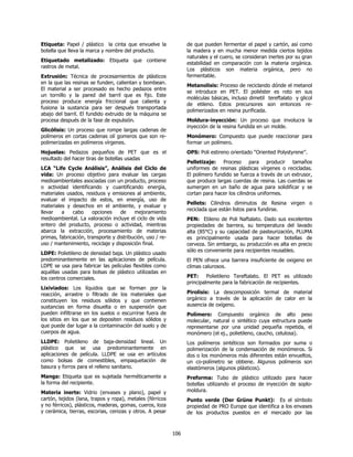 Etiqueta: Papel / plástico la cinta que envuelve la               de que pueden fermentar el papel y cartón, así como
botella que lleva la marca y nombre del producto.                 la madera y en mucha menor medida ciertos tejidos
                                                                  naturales y el cuero, se consideran inertes por su gran
Etiquetado metalizado: Etiqueta que contiene
                                                                  estabilidad en comparación con la materia orgánica.
rastros de metal.
                                                                  Los plásticos son materia orgánica, pero no
Extrusión: Técnica de procesamientos de plásticos                 fermentable.
en la que las resinas se funden, calientan y bombean.
                                                                  Metanolisis: Proceso de reciclando dónde el metanol
El material a ser procesado es hecho pedazos entre
                                                                  se introduce en PET. El poliéster es roto en sus
un tornillo y la pared del barril que es fijo. Este
                                                                  moléculas básicas, incluso dimetil tereftalato y glicol
proceso produce energía friccional que calienta y
                                                                  de etileno. Estos precursores son entonces re-
fusiona la sustancia para ser después transportada
                                                                  polimerizados en resina purificada.
abajo del barril. El fundido extruido de la máquina se
procesa después de la fase de expulsión.                          Moldura-inyección: Un proceso que involucra la
                                                                  inyección de la resina fundida en un molde.
Glicólisis: Un proceso que rompe largas cadenas de
polímeros en cortas cadenas olí gomeros que son re-               Monómero: Compuesto que puede reaccionar para
polimerizadas en polímeros vírgenes.                              formar un polímero.
Hojuelas: Pedazos pequeños de PET que es el                       OPS: Poli estireno orientado “Oriented Polystyrene”.
resultado del hacer tiras de botellas usadas
                                                                  Pelletizaje: Proceso para producir tamaños
LCA “Life Cycle Análisis”, Análisis del Ciclo de                  uniformes de resinas plásticas vírgenes o recicladas.
vida: Un proceso objetivo para evaluar las cargas                 El polímero fundido se fuerza a través de un extrusor,
medioambientales asociadas con un producto, proceso               que produce largas cuerdas de resina. Las cuerdas se
o actividad identificando y cuantificando energía,                sumergen en un baño de agua para solidificar y se
materiales usados, residuos y emisiones al ambiente,              cortan para hacer los cilindros uniformes.
evaluar el impacto de estos, en energía, uso de
                                                                  Pellets: Cilindros diminutos de Resina virgen o
materiales y desechos en el ambiente, y evaluar y
                                                                  reciclada que están listos para fundirse.
llevar   a    cabo     opciones     de    mejoramiento
medioambiental. La valoración incluye el ciclo de vida            PEN: Etileno de Poli Naftalato. Dado sus excelentes
entero del producto, proceso o actividad, mientras                propiedades de barrera, su temperatura del lavado
abarca la extracción, procesamiento de materias                   alta (85°C) y su capacidad de pasteurización, PLUMA
primas, fabricación, transporte y distribución, uso / re-         es principalmente usada para hacer botellas de
uso / mantenimiento, reciclaje y disposición final.               cerveza. Sin embargo, su producción es alta en precio
                                                                  sólo es conveniente para recipientes reusables.
LDPE: Polietileno de densidad baja. Un plástico usado
predominantemente en las aplicaciones de película.                El PEN ofrece una barrera insuficiente de oxigeno en
LDPE se usa para fabricar las películas flexibles como            climas calurosos.
aquéllas usadas para bolsas de plástico utilizadas en
los centros comerciales.                                          PET: Polietileno Tereftalato. El PET es utilizado
                                                                  principalmente para la fabricación de recipientes.
Lixiviados: Los líquidos que se forman por la
reacción, arrastre o filtrado de los materiales que               Pirolisis: La descomposición termal de material
constituyen los residuos sólidos y que contienen                  orgánico a través de la aplicación de calor en la
sustancias en forma disuelta o en suspensión que                  ausencia de oxígeno.
pueden infiltrarse en los suelos o escurrirse fuera de            Polímero: Compuesto orgánico de alto peso
los sitios en los que se depositen residuos sólidos y             molecular, natural o sintético cuya estructura puede
que puede dar lugar a la contaminación del suelo y de             representarse por una unidad pequeña repetida, el
cuerpos de agua.                                                  monómero (el ej., polietileno, caucho, celulosa).
LLDPE: Polietileno de baja-densidad lineal. Un                    Los polímeros sintéticos son formados por suma o
plástico que se usa predominantemente en                          polimerización de la condensación de monómeros. Si
aplicaciones de película. LLDPE se usa en artículos               dos o los monómeros más diferentes están envueltos,
como bolsas de comestibles, empaquetación de                      un co-polímetro se obtiene. Algunos polímeros son
basura y forros para el relleno sanitario.                        elastómeros (algunos plásticos).
Manga: Etiqueta que es sujetada herméticamente a                  Preforma: Tubo de plástico utilizado para hacer
la forma del recipiente.                                          botellas utilizando el proceso de inyección de soplo-
Materia inerte: Vidrio (envases y plano), papel y                 moldura.
cartón, tejidos (lana, trapos y ropa), metales (férricos          Punto verde (Der Grüne Punkt): Es el símbolo
y no férricos), plásticos, maderas, gomas, cueros, loza           propiedad de PRO Europe que identifica a los envases
y cerámica, tierras, escorias, cenizas y otros. A pesar           de los productos puestos en el mercado por las



                                                            106
 