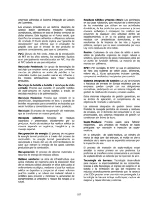 empresas adheridas al Sistema Integrado de Gestión                Residuos Sólidos Urbanos (RSU): Los generados
de Ecoembes.                                                      en las casas habitación, que resultan de la eliminación
                                                                  de los materiales que utilizan en sus actividades
Los envases incluidos en un sistema integrado de
                                                                  domésticas, de los productos que consumen y de sus
gestión deben identificarse mediante símbolos
                                                                  envases, embalajes o empaques; los residuos que
acreditativos, idénticos en todo el ámbito territorial de
                                                                  provienen de cualquier otra actividad dentro de
dicho sistema. Este logotipo es el Punto Verde, que
                                                                  establecimientos o en la vía pública que genere
identifica los envases adheridos a diferentes sistemas
                                                                  residuos con características domiciliarias, y los
de reciclado. El Punto Verde implica una “garantía de
                                                                  resultantes de la limpieza de las vías y lugares
recuperación” que informa que el envasador ha
                                                                  públicos, siempre que no sean considerados por esta
pagado para que el envase de ese producto se
                                                                  Ley como residuos de otra índole.
gestione correctamente, para que no contamine.
                                                                  Resina: Cualquiera de una clase de sólido o semi-
PVC: Cloruro de Poli vinilo. Antes de la introducción
                                                                  sólido de productos orgánicos de origen natural o
de PET en los años setenta, los recipientes líquidos
                                                                  sintético, generalmente de pesos moleculares altos sin
eran principalmente manufacturados en PVC. Hoy día
                                                                  un punto de fundición definido. La mayoría de las
el PVC todavía se usa para etiquetas
                                                                  resinas son polímeros.
Reciclado Feedstock: Un grupo de tecnologías de
                                                                  RPET: PET reciclado. El RPET se usa en aplicaciones
reciclaje que emplean varios procesos que convierten
                                                                  de fibra (los suéteres de vellón polar, alfombras,
mezclas de plásticos en aceite de petróleo o los
                                                                  relleno etc…). Otras aplicaciones incluyen cuerdas,
materiales crudos que pueden usarse en refinerías y
                                                                  compuestos moldeados y recipientes para comida.
los medios petroquímicos para hacer nuevos
productos.                                                        Sistema Integrado de Gestión: La Ley de Envases
                                                                  y Residuos de envases en Europa establece que las
Reciclaje de botella a botella / reciclaje de ciclo
                                                                  empresas pueden cumplir con sus obligaciones
cerrado: Proceso que consiste en convertir botellas
                                                                  normativas, participando en un sistema integrado de
de post-consumo en nuevas botellas a través de
                                                                  gestión de residuos de envases y envases usados.
reciclaje mecánico o de polimerización.
                                                                  Estos sistemas integrados de gestión garantizan, en
Reciclaje Mecánico: Proceso que consiste en la
                                                                  su ámbito de aplicación, el cumplimiento de los
desinfección, despedazamiento en tiras y lavando de
                                                                  objetivos de reciclado y valorización.
botellas recuperadas para convertirlos en hojuelas que
serán fundidas y convertidas en un nuevo producto.                Los sistemas integrados de gestión tienen como
                                                                  finalidad la recogida periódica de envases y residuos
Reciclaje: El proceso de recuperación de materiales
                                                                  de envases, en el domicilio del consumidor o en sus
que se transforman en nuevos productos.
                                                                  proximidades. Los sistemas integrados de gestión se
Recogida selectiva: Recogida de                residuos           constituyen sin ánimo de lucro.
separados y presentados aisladamente por su
                                                                  Soplo-Moldura: Proceso usado para fabricar
productor. Acción de recolectar los residuos sólidos de
                                                                  recipientes.  Los procesos de moldura de soplo
manera separada en orgánicos, inorgánicos y de
                                                                  principales son extrusión e inyección de soplo-
manejo especial.
                                                                  moldura.
Recuperación de energía: El proceso de recuperar
                                                                  En la extrusión de soplo-moldura, un cilindro de
la energía termal producida a través del proceso de
                                                                  resina se deja caer del extrusor, el molde se cierra
combustión. La energía termal generalmente es
                                                                  alrededor de la resina que es expandido entonces por
recuperada a través del uso de intercambiadores de
                                                                  la inyección de aire.
calor que extraen la energía de los gases calientes
producidos por la combustión.                                     El proceso de inyección de soplo-moldura exige
                                                                  amoldar la resina primero en una preforma. La
Recuperación: El proceso de obtener materiales o
                                                                  preforma se transfiere como consecuencia a un molde
recursos de energía de residuos sólidos.
                                                                  de soplado dónde se extiende por la inyección de aire.
Relleno sanitario: La obra de infraestructura que
                                                                  Tecnología de barrera: Tecnología desarrollada
aplica métodos de ingeniería para la disposición final
                                                                  para mejorar la impermeabilidad de los recipientes.
de los residuos sólidos ubicados en sitios adecuados al
                                                                  Gracias a esta tecnología, el ingreso de oxígeno en la
ordenamiento ecológico, mediante el cual los residuos
                                                                  botella y la infiltración de gas del recipiente es
sólidos se depositan y compactan al menor volumen
                                                                  reducido dramáticamente permitiendo que la cerveza
práctico posible y se cubren con material natural o
                                                                  y las CSDs puedan tener una vida mas prolongada. La
sintético para prevenir y minimizar la generación de
                                                                  tecnología de barrera incluye multi-capas, captura de
contaminantes al ambiente y reducir los riesgos a la
                                                                  oxígeno, y capas internas y externas
salud.




                                                            107
 