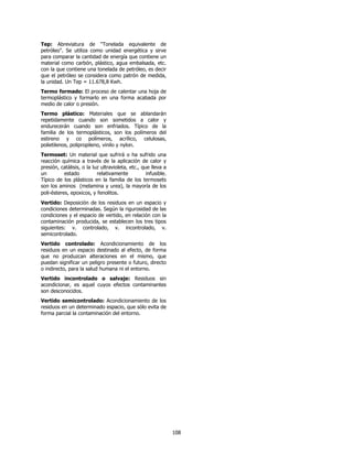Tep: Abreviatura de "Tonelada equivalente de
petróleo". Se utiliza como unidad energética y sirve
para comparar la cantidad de energía que contiene un
material como carbón, plástico, agua embalsada, etc.
con la que contiene una tonelada de petróleo, es decir
que el petróleo se considera como patrón de medida,
la unidad. Un Tep = 11.678,8 Kwh.
Termo formado: El proceso de calentar una hoja de
termoplástico y formarlo en una forma acabada por
medio de calor o presión.
Termo plástico: Materiales que se ablandarán
repetidamente cuando son sometidos a calor y
endurecerán cuando son enfriados. Típico de la
familia de los termoplásticos, son los polímeros del
estireno y co polímeros, acrílico, celulosas,
polietilenos, polipropileno, vinilo y nylon.
Termoset: Un material que sufrirá o ha sufrido una
reacción química a través de la aplicación de calor y
presión, catálisis, o la luz ultravioleta, etc., que lleva a
un         estado          relativamente           infusible.
Típico de los plásticos en la familia de los termosets
son los aminos (melamina y urea), la mayoría de los
poli-ésteres, epoxicos, y fenolitos.
Vertido: Deposición de los residuos en un espacio y
condiciones determinadas. Según la rigurosidad de las
condiciones y el espacio de vertido, en relación con la
contaminación producida, se establecen los tres tipos
siguientes: v. controlado, v. incontrolado, v.
semicontrolado.
Vertido controlado: Acondicionamiento de los
residuos en un espacio destinado al efecto, de forma
que no produzcan alteraciones en el mismo, que
puedan significar un peligro presente o futuro, directo
o indirecto, para la salud humana ni el entorno.
Vertido incontrolado o salvaje: Residuos sin
acondicionar, es aquel cuyos efectos contaminantes
son desconocidos.
Vertido semicontrolado: Acondicionamiento de los
residuos en un determinado espacio, que sólo evita de
forma parcial la contaminación del entorno.




                                                                108
 