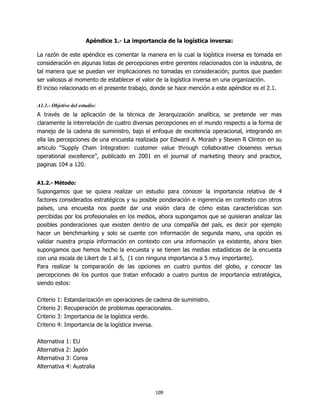 Apéndice 1.- La importancia de la logística inversa:

La razón de este apéndice es comentar la manera en la cual la logística inversa es tomada en
consideración en algunas listas de percepciones entre gerentes relacionados con la industria, de
tal manera que se puedan ver implicaciones no tomadas en consideración; puntos que pueden
ser valiosos al momento de establecer el valor de la logística inversa en una organización.
El inciso relacionado en el presente trabajo, donde se hace mención a este apéndice es el 2.1.

A1.1.- Objetivo del estudio:
A través de la aplicación de la técnica de Jerarquización analítica, se pretende ver mas
claramente la interrelación de cuatro diversas percepciones en el mundo respecto a la forma de
manejo de la cadena de suministro, bajo el enfoque de excelencia operacional, integrando en
ella las percepciones de una encuesta realizada por Edward A. Morash y Steven R Clinton en su
articulo “Supply Chain Integration: customer value through collaborative closeness versus
operational excellence”, publicado en 2001 en el journal of marketing theory and practice,
paginas 104 a 120.


A1.2.- Método:
Supongamos que se quiera realizar un estudio para conocer la importancia relativa de 4
factores considerados estratégicos y su posible ponderación e ingerencia en contexto con otros
países, una encuesta nos puede dar una visión clara de cómo estas características son
percibidas por los profesionales en los medios, ahora supongamos que se quisieran analizar las
posibles ponderaciones que existen dentro de una compañía del país, es decir por ejemplo
hacer un benchmarking y solo se cuente con información de segunda mano, una opción es
validar nuestra propia información en contexto con una información ya existente, ahora bien
supongamos que hemos hecho la encuesta y se tienen las medias estadísticas de la encuesta
con una escala de Likert de 1 al 5, (1 con ninguna importancia a 5 muy importante).
Para realizar la comparación de las opciones en cuatro puntos del globo, y conocer las
percepciones de los puntos que tratan enfocado a cuatro puntos de importancia estratégica,
siendo estos:

Criterio   1:   Estandarización en operaciones de cadena de suministro.
Criterio   2:   Recuperación de problemas operacionales.
Criterio   3:   Importancia de la logística verde.
Criterio   4:   Importancia de la logística inversa.

Alternativa     1:   EU
Alternativa     2:   Japón
Alternativa     3:   Corea
Alternativa     4:   Australia



                                                  109
 