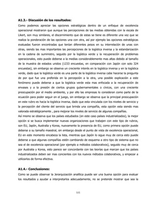 A1.3.- Discusión de los resultados:
Como podemos apreciar las opciones estratégicas dentro de un enfoque de excelencia
operacional mostraron que aunque las percepciones de las medias obtenidas con la escala de
Likert, son muy similares, el discernimiento que de estas se tiene es diferente una vez que se
realiza la ponderación de las opciones una con otra, así por ejemplo las opciones estratégicas
evaluadas fueron encontradas que tenían diferentes pesos en su interrelación de unas con
otras, siendo las mas importantes las percepciones de la logística inversa y la estandarización
en la cadena de suministro, seguido por la logística verde y la recuperación de problemas
operacionales, esto puede deberse a la medias considerablemente mas altas debido al tamaño
de la muestra de estados unidos (1233 encuestas, en comparación con Japón con solo 324
encuestas), sin embargo se observa un creciente interés en la logística inversa y en la logística
verde, dado que la logística verde es una parte de la logística inversa cabe hacerse la pregunta
de por que fue una preferida en la percepción a la otra, una posible explicación a este
fenómeno puede deberse a que la logística verde esta mas enfocada a la recuperación de
envases y a la presión de ciertos grupos gubernamentales o cívicos, con una creciente
preocupación por el medio ambiente, y por ello las empresas lo consideran como parte de la
ecuación para poder seguir en el juego, sin embargo se observa que la principal preocupación
en este rubro es hacia la logística inversa, dado que esta vinculada con los niveles de servicio y
la percepción del cliente del servicio que brinda una compañía, esta opción esta siendo mas
valorada estratégicamente , para mejorar los niveles de servicio de algunas compañías.
Así mismo se observa que los países estudiados (en este caso países industrializados), la mejor
opción si se busca implementar nuevas organizaciones que trabajen con este tipo de rubros,
son EU, Japón, Australia y Korea, nuevamente la presencia de EU, como primera opción puede
deberse a su tamaño maestral, sin embargo desde el punto de vista de excelencia operacional,
EU en este momento encabeza la lista, mientras que Japón lo sigue muy de cerca esto puede
deberse a que algunas compañías estén cambiando de esquema a otro tipo de sistema que no
sea el de excelencia operacional (por ejemplo a métodos colaborativos), seguido muy de cerca
por Australia y Korea, esto parece ser concordante con las teorías que marcan que los países
industrializados deben ser mas concientes con los nuevos métodos colaborativos, y empezar a
utilizarlos de forma efectiva.


A1.4.- Conclusiones:
Como se puede observar la Jerarquización analítica puede ser una buena opción para evaluar
los resultados y ayudar a interpretarlos adecuadamente, no se pretende mostrar que sea la



                                               111
 