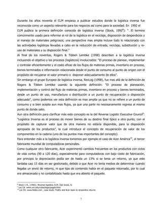 Durante los años noventa el CLM empieza a publicar estudios donde la logística inversa fue
reconocida como un aspecto relevante para los negocios así como para la sociedad. En 1992 el
CLM publica la primera definición conocida de logística inversa (Stock, 19928): “…El termino
comúnmente usado para referirse al rol de la logística en el reciclaje, disposición de desperdicios y
el manejo de materiales peligrosos; una perspectiva mas amplia incluye todo lo relacionado con
las actividades logísticas llevadas a cabo en la reducción de entrada, reciclaje, substitución y re-
uso de materiales y su disposición final.”
Al final de los noventas, Rogers & Tibben Lembke (1998) describen a la logística inversa
incluyendo el objetivo y los procesos (logísticos) involucrados: “El proceso de planear, implementar
y controlar eficientemente y el costo eficaz de los flujos de materias primas, inventario en proceso,
bienes terminados e información relacionada desde el punto de consumo al punto de origen con el
propósito de recuperar el valor primario o disponer adecuadamente de ellos”.
Sin embargo el grupo Europeo de logística inversa, RevLog (1998), fue mas allá de la definición de
Rogers & Tibben Lembke usando la siguiente definición: “El proceso de planeación,
implementación y control del flujo de materias primas, inventario en proceso y bienes terminados,
desde un punto de uso, manufactura o distribución a un punto de recuperación o disposición
adecuada”, como podemos ver esta definición es mas amplia ya que no se refiere a un punto de
consumo y si bien acepta aun mas flujos, ya que una parte no necesariamente regresa al mismo
punto de donde salio.
Aun otra definición para clarificar más este concepto es la del Reverse Logistic Executive Council9:
“Logística Inversa es el proceso de mover bienes de su destino final típico a otro punto, con el
propósito de capturar valor que de otra manera no estaría disponible, para la disposición
apropiada de los productos”, la cual introduce el concepto de recuperación de valor de los
componentes en la cadena (uno de los puntos mas importantes del concepto).
Para entender más a la logística inversa tomemos por ejemplo el caso de Acer América10, el tercer
fabricante mundial de computadoras personales.
Como cualquier otro fabricante, Acer experimentó cambios frecuentes en los productos con ciclos
de vida cortos (90 a 120 días), especialmente para computadoras con bajo costo de fabricación,
por principio la depreciación podía ser de hasta un 13% si se tenia un retorno, ya que este
tardaba casi 15 días en ser gestionado, debido a que Acer no tenía medios de determinar cuando
llegaba un envió de retorno, ni que tipo de contenido había en el paquete retornado, por lo cual
era almacenado y no contabilizado hasta que era abierto el paquete.


8
    Stock J. R., (1992), Reverse logistics, CLM, Oak brook, IL
9
    Loc Cit: www.unr.edu/coba/logis/page6.html
10
     Loc Cit: www.fedex.com , case study: FedEx and Acer team to streamline returns



                                                                   7
 