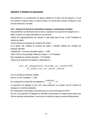 Apéndice 3: Medidas de desempeño


Este apéndice es un complemento de algunos detalles de la tabla 2.20 del capitulo 2, el cual
nos muestra en algunos casos un calculo sencillo o la formula para calcular el indicador al que
se hace referencia en la tabla.


A3.1.- Calculo de la fracción de materiales de empaque o contenedores reciclados:
Para ejemplificar mas fácilmente esto se tiene un ejemplo de la proporción de desgaste de un
pallet, el cálculo con cajas reutilizables es muy parecido.
Calculo del empaquetamiento: Por ejemplo si cada pallet pesa 20 Kg. o 0.02 Toneladas de
madera por pallet
Calculo del peso de empaque por unidad de las ventas:
Si se aplican 100 unidades de producto por pallet, y 100,000 unidades son vendidas del
producto reportado
100,000/100 = al numero de pallets usados => 1000
1000 x 0.02 son las toneladas Totales de madera => 20 Toneladas
Peso manejado por período reportado = 20 Toneladas
Calculo de la proporción de desgaste o desperdicio es :


            ( Peso _ del _ empaquetamiento _ de sec hado _ por _ periodo) * (100)
                       El _ tonelaje _ total _ por _ periodo _ réportado


Si en un periodo se desechan 3 pallets
Esto es 3 x 0.02 Toneladas => 0.06
                                                  (0.06)(100)
Por consiguiente la proporción de desgaste es:                = 0.3
                                                      20
La proporción de desgaste es del 0.3% (esta proporción es el gasto real del material de
empaque en el periodo estudiado).
Por consiguiente el porcentaje, Conveniente para un reuso Continuado es 99.7%
Una vez una proporción de desgaste es calculado el porcentaje de reusado puede usarse para
informar periodos subsecuentes, a menos que el modelo de negocio cambie dramáticamente.




                                                119
 