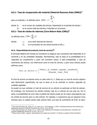 A3.2.- Tasa de recuperación del material [Material Recovery Rate (MRR)]97
                                                                          n

                                                                        ∑S
                                                                         j =1
                                                                                ij

para un producto j es definido como: MRR j = 1 −
                                                                          Nj
donde: Sij :          es el numero de unidades del articulo j desechado en el periodo de tiempo i
            Nj :      es el numero total de artículos j inducidos en el proceso
A3.3.- Tasa de núcleo de retornos [Core Return Rate (CRR)]98
                                        n
es definida como: CRR =               ∑r F
                                       y =1
                                              y   y



Donde:                ry :      es la razón discreta de retornos
                      Fy :      es el pronostico de uso actual durante el año y


A3.4.- Disponibilidad del producto (nivel de servicio)99.

El principal objetivo del manejo de inventarios es asegurar que el producto este disponible en el
momento y en las cantidades deseadas. Normalmente, esto se basa en la probabilidad de la
capacidad de cumplimiento a partir del inventario actual. A esta probabilidad, o tasa de
surtimiento del artículo, nos referiremos como el nivel de servicio, y para único artículo puede
definirse como:

                                            Número _ de _ unidades _ agotadas _ anualmente 
               Nivel _ de _ Servicio = 1 − 
                                                                                           
                                                                                            
                                                      Demanda _ Anual _ Total              


El nivel de servicio se expresa como un valor entre 0 y 1. Dado que un nivel de servicio objetivo
esta típicamente especificado, así que la tarea es la de controlar el numero esperado de
unidades agotadas.
Se puede ver que controlar el nivel de servicio de un artículo en particular es fácil de calcular.
Sin embargo, con frecuencia los clientes solicitan más de un artículo de una sola vez. Por lo
tanto, la probabilidad de surtir todo el pedido del cliente puede ser de mayor preocupación que
los niveles de servicio para un solo articulo. Por ejemplo, si suponemos que se requieren cinco
artículos para un pedido donde cada artículo tiene una tasa de surtimiento de 0.95, es decir,


97
     Para más información vea: Guide, D. V. R., Kraus, M. E., and Srivastava, R. (1997), “Scheduling Policies for Remanufacturing”,
International Journal of Production Economics, Vol. 48, No. 2, pp. 187-204.
98
     Para más información vea: Krupp, J. A. G. (1992), “Core Obsolescence Forecasting in Remanufacturing”, Production and
Inventory Management Journal, Vol. 33, No. 2, pp. 12-17.
99
     Ballou Ronald, (2004), “Logística: administración de la cadena de suministro”, 5ª edición en español, Prentice Hall México



                                                                  120
 