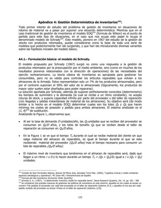 Apéndice 4: Gestión Deterministica de inventarios102:
Todo primer intento de estudio del problema de gestión de inventarios en situaciones de
retomo de material va a pasar por suponer una situación deterministica. Mientras que en el
caso tradicional de gestión de inventarios el modelo EOQ103 (formula de Wilson) es el punto de
partida para este tipo de situaciones, en el caso que nos ocupa este papel lo ocupa el
denominado modelo de Schrady104. Este modelo, pionero en 1967 del estudio de la gestión de
stocks con productos retomados, puede considerarse como la base de toda una serie de
modelos que posteriormente han ido surgiendo, y que han ido introduciendo diversas variantes
sobre las hipótesis iniciales del modelo básico.


A4.1.- Formulación básica: el modelo de Schrady.
El modelo propuesto por Schrady (1967) surgió no como una respuesta a la gestión de
productos retomados por la preocupación por el medio ambiente, sino (como en muchos de los
resultados pioneros relacionados con la dirección de operaciones) de las necesidades del
ejercito norteamericano. La teoría clásica de inventarios es apropiada para gestionar los
consumibles, pero no es valida para controlar los artículos reparables que volvían a los
almacenes de la Armada. Estos representaban solo un 7% de los productos almacenados, pero
por el contrario suponían el 58% del valor de lo almacenado (lógicamente, los productos de
mayor valor suelen estar diseñados para poder repararse).
La solución aportada por Schrady, además de suponer perfectamente conocidos (determinismo)
los tiempos de suministro y la demanda (la cual se recibe a un ritmo constante), no acepta
roturas de stock, y supone capacidad infinita por parte del proveedor y del taller de reparación
(con llegadas y salidas instantáneas de material de los almacenes). Su objetivo será (de modo
similar a lo hecho en el modelo EOQ) determinar cuales son los lotes QP y QR que hacen
mínimos los costes de posesión y pedido para ambos almacenes. El sistema analizado es el
(1, R)105 de sustitución.
Analizando la Figura 1, observamos que:

•    Al ser la tasa de demanda D unidades/año, las QP unidades que se reciben del proveedor se
     consumen en QP/D años, y los lotes de tamaño QR que se reciben desde el taller de
     reparación se consumen en QR/D años.

•    En la Figura 1 se ve que el tiempo Ta durante el cual se recibe material del cliente sin que
     salga material del almacen de reparables, es igual al tiempo durante el que se esta
     recibiendo material del proveedor (QP/D años) mas el tiempo necesario para consumir un
     lote de reparables (QR/D años).

•    El máximo nivel de inventario que tendremos en el almacen de reparables será, dado que
     llegan a un ritmo r x D y lo hacen durante un tiempo Ta = (QP + QR)/D, igual a r x (QP + QR)
     unidades.


102
    Tomado de Diaz Fernandez Adenso, Alvarez Gil Maria Jose, Gonzalez Torre Pilar, (2004), “Logistica inversa y medio ambiente:
aspectos estrategicos y operativos”, Mc Graw Hill / Interamericana de España
103
    Formula del lote económico (Economic Order Quantity)
104
    Schrady D. A., (1967), " A deterministic inventory model for reparable items", Naval Research Quaterly, Vol. 14, pp: 391 - 398
105
    Se consideran dos grandes maneras de gestionar las políticas de inventarios en este entorno: aquellos en los cuales se lanzan un
numero P de pedidos al proveedor por cada lote procesado en el taller de reparación (sistema (P,1), y aquellos en los que por cada
pedido recibido del proveedor se lanzan R lotes en el taller de reparación (sistema (1,R)).



                                                                123
 