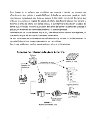 Poco después en un esfuerzo para contabilizar esos retornos y controlar sus recursos mas
eficientemente. Acer contrato el servicio NetReturn de FedEx, de manera que cuando un cliente
retornaba una computadora, este tenia que capturar la información en Internet, de manera que
entonces se generaba un registro de rastreo, el sistema detectaba la localidad mas cercana y
transfería la orden de retorno a un correo cercano, el cual imprimía la etiqueta con un código de
barras (que posibilitaba conocer la autorización de la orden de retorno y su contenido) y recogía el
paquete, de manera tal que se facilitaba el reenvió a la locación apropiada.
Como resultado del uso del sistema, hoy en día, Acer conoce cuantos retornos son esperados, lo
que permite asignar los recursos de una manera mas eficiente.
De esta manera Acer esta utilizando recursos eficientemente y evitando un problema costoso de
depreciación lo que le da una ventaja respecto a sus competidores.
Este tipo de problema es común y normalmente asociado a la logística inversa.




                                             Figura 1.1
                                      Fuente: www.fedex.com




                                                 8
 
