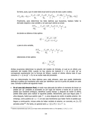 Se tiene, pues, que el coste total anual será la suma de esos cuatro costos;
                                        C LP (1 − r ) D C LR rD C hP r       (1 - r)Q P  C hR r
               CTaño (Q P + Q R ) =
                                              QP
                                                       +
                                                         QR
                                                               +
                                                                 2    Q R +      r      + 2 [Q R + Q P ]
                                                                                         
              Finalmente, para determinar los lotes óptimos que buscamos, bastara hallar la
              derivada respecto a esa variable y ver para qué valores se anula:
                                          ∂CTaño    C (1 − r ) D C hP (1 - r) C hR r
                                                 = − LP 2       +            +       =0
                                           ∂Q P        QP             2         2

              de donde se obtiene el lote optimo

                                                                    2C LP (1 − r ) D
                                                       QP =
                                                        *

                                                                  C hP (1 − r ) + C hR r

              y para la otra variable,

                                                ∂CTaño    C rD C r C r
                                                       = − LP 2 + hP + hR = 0
                                                 ∂Q R      QR     2    2

              obteniendo el lote optimo

                                                                       2C LR D
                                                            QR =
                                                             *

                                                                      C hP + C hR

Ambas ecuaciones determinan la solución del modelo de Schrady, el cual es en efecto una
extensión del modelo EOQ: cuando no hay retomo de material (r = 0), el valor QP* se
corresponde exactamente con la formula de Wilson; cuando el cliente retoma todo lo que
consume (r = 1), es QP* = 0 y no se recibe nada del proveedor.

Una vez determinados los lotes óptimos para cada almacen, para que quede totalmente
definida la política de inventarios solo resta por identificar cual es el punto de pedido en cada
caso. Schrady lo define del siguiente modo:

•       En el caso del almacen final, el modo mas adecuado de definir el momento de lanzar un
        pedido por QP* unidades al proveedor es (en lugar de hacerlo a través de un punto de
        pedido que resultaría ambiguo), identificar cuanto tiempo δR después de recibir el ultimo
        pedido debe pasar para realizar el siguiente pedido. Obviamente, para que llegue justo T
        años después, habrá que pedirlo cada T - τP anos después de recibir el pedido anterior. Sin
        embargo, como pudiera ser    τP > T, en ese caso tendríamos que haber hecho el pedido que
        llegara a continuación, incluso antes de haber recibido el anterior, en concreto, en [τP /T]
        periodos antes106. Por tanto, en general será δR = ([τP /T] + 1) x T - τP.

106
      Estamos representando aquí como [x] el mayor entero estrictamente menor a x. Por ejemplo, [ 1 ]=0, [ 1, 1 ]=1



                                                                126
 