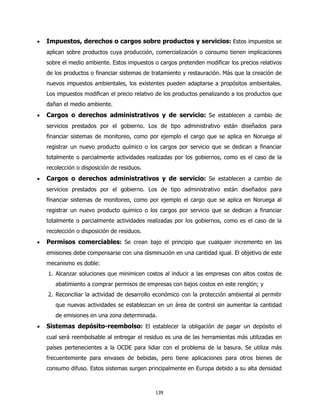 •   Impuestos, derechos o cargos sobre productos y servicios: Estos impuestos se
    aplican sobre productos cuya producción, comercialización o consumo tienen implicaciones
    sobre el medio ambiente. Estos impuestos o cargos pretenden modificar los precios relativos
    de los productos o financiar sistemas de tratamiento y restauración. Más que la creación de
    nuevos impuestos ambientales, los existentes pueden adaptarse a propósitos ambientales.
    Los impuestos modifican el precio relativo de los productos penalizando a los productos que
    dañan el medio ambiente.
•   Cargos o derechos administrativos y de servicio: Se establecen a cambio de
    servicios prestados por el gobierno. Los de tipo administrativo están diseñados para
    financiar sistemas de monitoreo, como por ejemplo el cargo que se aplica en Noruega al
    registrar un nuevo producto químico o los cargos por servicio que se dedican a financiar
    totalmente o parcialmente actividades realizadas por los gobiernos, como es el caso de la
    recolección o disposición de residuos.
•   Cargos o derechos administrativos y de servicio: Se establecen a cambio de
    servicios prestados por el gobierno. Los de tipo administrativo están diseñados para
    financiar sistemas de monitoreo, como por ejemplo el cargo que se aplica en Noruega al
    registrar un nuevo producto químico o los cargos por servicio que se dedican a financiar
    totalmente o parcialmente actividades realizadas por los gobiernos, como es el caso de la
    recolección o disposición de residuos.
•   Permisos comerciables: Se crean bajo el principio que cualquier incremento en las
    emisiones debe compensarse con una disminución en una cantidad igual. El objetivo de este
    mecanismo es doble:
    1. Alcanzar soluciones que minimicen costos al inducir a las empresas con altos costos de
       abatimiento a comprar permisos de empresas con bajos costos en este renglón; y
    2. Reconciliar la actividad de desarrollo económico con la protección ambiental al permitir
       que nuevas actividades se establezcan en un área de control sin aumentar la cantidad
       de emisiones en una zona determinada.
•   Sistemas depósito-reembolso: El establecer la obligación de pagar un depósito el
    cual será reembolsable al entregar el residuo es una de las herramientas más utilizadas en
    países pertenecientes a la OCDE para lidiar con el problema de la basura. Se utiliza más
    frecuentemente para envases de bebidas, pero tiene aplicaciones para otros bienes de
    consumo difuso. Estos sistemas surgen principalmente en Europa debido a su alta densidad



                                              139
 