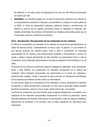 de población y a los altos costos de disposición de los cerca de 150 millones de toneladas
    de residuos por año.
•   Subsidios: Los subsidios también son un tipo de instrumento económico que influyen en
    el comportamiento ambiental de empresas y consumidores. Se utilizan en muchos países de
    la OCDE, en forma de depreciación acelerada, préstamos blandos y transferencias. Su
    objetivo es permitir que los agentes económicos tengan la capacidad de responder ante
    medidas ambientales más estrictas. Generalmente son medidas provisionales puesto que en
    el largo plazo ocasionan ineficiencias económicas.


A5.6.- Recolección: Recuperación de los materiales de los residuos
En México la recuperación de materiales de los residuos con potencial de aprovechamiento se
realiza de diversas formas. Tradicionalmente se lleva a cabo “la pepena”, la cual consiste en
que algunas personas, por decisión propia, llevan a cabo la recuperación de materiales
aprovechables de los residuos, para posteriormente venderlos a intermediarios o centros de
acopio y obtener ingresos directamente de esta actividad. Los pepenadores llevan a cabo la
recuperación de los materiales directamente en los sitios de disposición final (tiraderos) o en las
calles.
El personal de los camiones recolectores (algunos trabajadores asalariados, otros voluntarios),
llevan a cabo también una recuperación de materiales directamente de la basura que
recolectan. Estos materiales seleccionados son almacenados en el camión por separado y
posteriormente vendidos, siendo el personal de estos vehículos los directamente beneficiados
con los ingresos que obtienen de ésta venta a un intermediario.
En esta primera etapa de la recuperación de los materiales, el menor porcentaje de materiales
recuperados lo realiza directamente el generador. En este caso el generador obtiene también
beneficios económicos, aunque en menor grado, debido sobre todo, a la cantidad.
Una forma de recuperación que está teniendo auge en algunas delegaciones o municipios, es la
separación de los materiales aprovechables directamente en la fuente de generación, siendo
estas principalmente las escuelas. Esta práctica se está llevando a cabo con algunos problemas,
básicamente de transporte y de mercado, pero se están estudiando las alternativas para
solventarlos.




                                               140
 