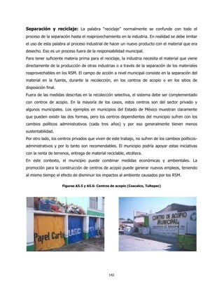 Separación y reciclaje: La palabra “reciclaje” normalmente se confunde con todo el
proceso de la separación hasta el reaprovechamiento en la industria. En realidad se debe limitar
el uso de esta palabra al proceso industrial de hacer un nuevo producto con el material que era
desecho. Eso es un proceso fuera de la responsabilidad municipal.
Para tener suficiente materia prima para el reciclaje, la industria necesita el material que viene
directamente de la producción de otras industrias o a través de la separación de los materiales
reaprovechables en los RSM. El campo de acción a nivel municipal consiste en la separación del
material en la fuente, durante la recolección, en los centros de acopio o en los sitios de
disposición final.
Fuera de las medidas descritas en la recolección selectiva, el sistema debe ser complementado
con centros de acopio. En la mayoría de los casos, estos centros son del sector privado y
algunos municipales. Los ejemplos en municipios del Estado de México muestran claramente
que pueden existir las dos formas, pero los centros dependientes del municipio sufren con los
cambios políticos administrativos (cada tres años) y por eso generalmente tienen menos
sustentabilidad.
Por otro lado, los centros privados que viven de este trabajo, no sufren de los cambios políticos-
administrativos y por lo tanto son recomendables. El municipio podría apoyar estas iniciativas
con la renta de terrenos, entrega de material reciclable, etcétera.
En este contexto, el municipio puede combinar medidas económicas y ambientales. La
promoción para la construcción de centros de acopio puede generar nuevos empleos, teniendo
al mismo tiempo el efecto de disminuir los impactos al ambiente causados por los RSM.

                     Figuras A5.5 y A5.6: Centros de acopio (Coacalco, Tultepec)




                                                142
 