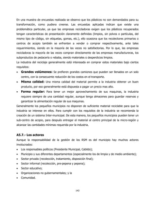 En una muestra de encuestas realizada se observo que los plásticos no son demandados para su
transformación, como pudiera creerse. Las encuestas aplicadas indican que existe una
problemática particular, ya que las empresas recicladoras exigen que los plásticos recuperados
tengan características de presentación claramente definidas (limpios, sin polvos o partículas, del
mismo tipo de código, sin etiquetas, gomas, etc.), ello ocasiona que los recolectores primarios o
centros de acopio también se enfrenten a vender o comprar respectivamente, ante tales
requerimientos, siendo en la mayoría de las veces no satisfactorias. Por lo que, las empresas
recicladoras la mayoría de las veces compran directamente de las empresas manufactureras, los
subproductos de pedacería o rebaba, siendo materiales o desperdicios limpios.
La industria del reciclaje generalmente está interesada en comprar estos materiales bajo ciertos
requisitos:
•   Grandes volúmenes: Se prefieren grandes camiones que pueden ser llenados en un solo
    centro, con la consecuente reducción de los costos en el transporte.
•   Misma calidad: Una misma calidad del material permite a la industria obtener un buen
    producto, por eso generalmente está dispuesta a pagar un precio mas alto.
•   Forma regular: Para tener un mejor aprovechamiento de sus maquinas, la industria
    requiere siempre de una cantidad regular, aunque tenga almacenes para guardar reservas y
    garantizar la alimentación regular de sus maquinas.
Generalmente los pequeños municipios no disponen de suficiente material reciclable para que la
industria se interese en ellos. Para cumplir con los requisitos de la industria se recomienda la
creación de un sistema Inter-municipal. De esta manera, los pequeños municipios pueden tener un
sub-centro de acopio, para después entregar el material al centro principal de la micro-región y
alcanzar las cantidades mínimas requerida por la industria.


A5.7.- Los actores
Aunque la responsabilidad de la gestión de los RSM es del municipio hay muchos actores
involucrados:
•   Los responsables políticos (Presidente Municipal, Cabildo);
•   Municipio y sus diferentes departamentos (especialmente los de limpia y de medio ambiente);
•   Sector privado (recolección, tratamiento, disposición final);
•   Sector informal (recolección, pre-pepena y pepena);
•   Sector educativo;
•   Organizaciones no gubernamentales; y la
•   Comunidad.



                                                 143
 