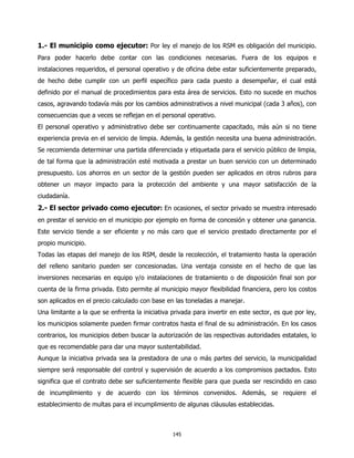 1.- El municipio como ejecutor: Por ley el manejo de los RSM es obligación del municipio.
Para poder hacerlo debe contar con las condiciones necesarias. Fuera de los equipos e
instalaciones requeridos, el personal operativo y de oficina debe estar suficientemente preparado,
de hecho debe cumplir con un perfil específico para cada puesto a desempeñar, el cual está
definido por el manual de procedimientos para esta área de servicios. Esto no sucede en muchos
casos, agravando todavía más por los cambios administrativos a nivel municipal (cada 3 años), con
consecuencias que a veces se reflejan en el personal operativo.
El personal operativo y administrativo debe ser continuamente capacitado, más aún si no tiene
experiencia previa en el servicio de limpia. Además, la gestión necesita una buena administración.
Se recomienda determinar una partida diferenciada y etiquetada para el servicio público de limpia,
de tal forma que la administración esté motivada a prestar un buen servicio con un determinado
presupuesto. Los ahorros en un sector de la gestión pueden ser aplicados en otros rubros para
obtener un mayor impacto para la protección del ambiente y una mayor satisfacción de la
ciudadanía.
2.- El sector privado como ejecutor: En ocasiones, el sector privado se muestra interesado
en prestar el servicio en el municipio por ejemplo en forma de concesión y obtener una ganancia.
Este servicio tiende a ser eficiente y no más caro que el servicio prestado directamente por el
propio municipio.
Todas las etapas del manejo de los RSM, desde la recolección, el tratamiento hasta la operación
del relleno sanitario pueden ser concesionadas. Una ventaja consiste en el hecho de que las
inversiones necesarias en equipo y/o instalaciones de tratamiento o de disposición final son por
cuenta de la firma privada. Esto permite al municipio mayor flexibilidad financiera, pero los costos
son aplicados en el precio calculado con base en las toneladas a manejar.
Una limitante a la que se enfrenta la iniciativa privada para invertir en este sector, es que por ley,
los municipios solamente pueden firmar contratos hasta el final de su administración. En los casos
contrarios, los municipios deben buscar la autorización de las respectivas autoridades estatales, lo
que es recomendable para dar una mayor sustentabilidad.
Aunque la iniciativa privada sea la prestadora de una o más partes del servicio, la municipalidad
siempre será responsable del control y supervisión de acuerdo a los compromisos pactados. Esto
significa que el contrato debe ser suficientemente flexible para que pueda ser rescindido en caso
de incumplimiento y de acuerdo con los términos convenidos. Además, se requiere el
establecimiento de multas para el incumplimiento de algunas cláusulas establecidas.



                                                 145
 