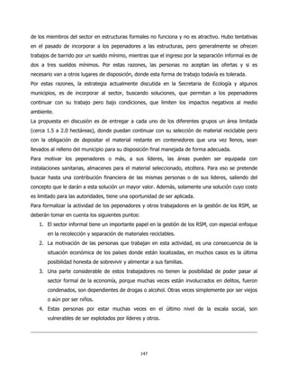 de los miembros del sector en estructuras formales no funciona y no es atractivo. Hubo tentativas
en el pasado de incorporar a los pepenadores a las estructuras, pero generalmente se ofrecen
trabajos de barrido por un sueldo mínimo, mientras que el ingreso por la separación informal es de
dos a tres sueldos mínimos. Por estas razones, las personas no aceptan las ofertas y si es
necesario van a otros lugares de disposición, donde esta forma de trabajo todavía es tolerada.
Por estas razones, la estrategia actualmente discutida en la Secretaria de Ecología y algunos
municipios, es de incorporar al sector, buscando soluciones, que permitan a los pepenadores
continuar con su trabajo pero bajo condiciones, que limiten los impactos negativos al medio
ambiente.
La propuesta en discusión es de entregar a cada uno de los diferentes grupos un área limitada
(cerca 1.5 a 2.0 hectáreas), donde puedan continuar con su selección de material reciclable pero
con la obligación de depositar el material restante en contenedores que una vez llenos, sean
llevados al relleno del municipio para su disposición final manejada de forma adecuada.
Para motivar los pepenadores o más, a sus líderes, las áreas pueden ser equipada con
instalaciones sanitarias, almacenes para el material seleccionado, etcétera. Para eso se pretende
buscar hasta una contribución financiera de las mismas personas o de sus lideres, saliendo del
concepto que le darán a esta solución un mayor valor. Además, solamente una solución cuyo costo
es limitado para las autoridades, tiene una oportunidad de ser aplicada.
Para formalizar la actividad de los pepenadores y otros trabajadores en la gestión de los RSM, se
deberán tomar en cuenta los siguientes puntos:
   1. El sector informal tiene un importante papel en la gestión de los RSM, con especial enfoque
       en la recolección y separación de materiales reciclables.
   2. La motivación de las personas que trabajan en esta actividad, es una consecuencia de la
       situación económica de los países donde están localizadas, en muchos casos es la última
       posibilidad honesta de sobrevivir y alimentar a sus familias.
   3. Una parte considerable de estos trabajadores no tienen la posibilidad de poder pasar al
       sector formal de la economía, porque muchas veces están involucrados en delitos, fueron
       condenados, son dependientes de drogas o alcohol. Otras veces simplemente por ser viejos
       o aún por ser niños.
   4. Estas personas por estar muchas veces en el último nivel de la escala social, son
       vulnerables de ser explotados por líderes y otros.




                                                 147
 